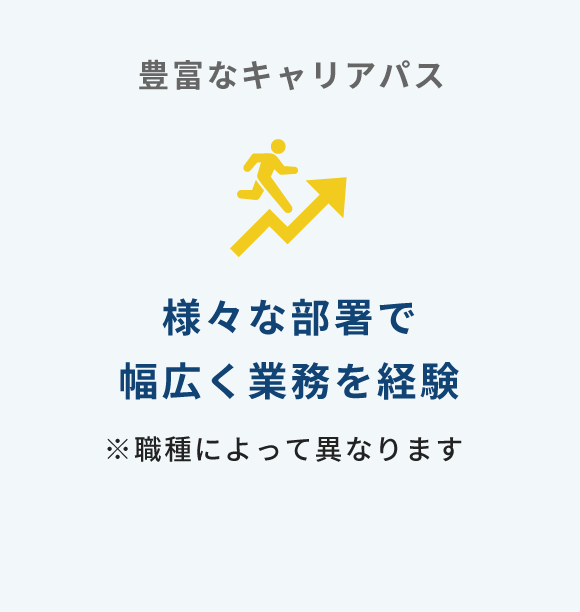 豊富なキャリアパス 様々な部署で幅広く業務を経験／※職種によって異なります